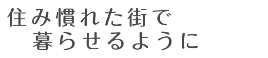 住み慣れた街で暮らせるように